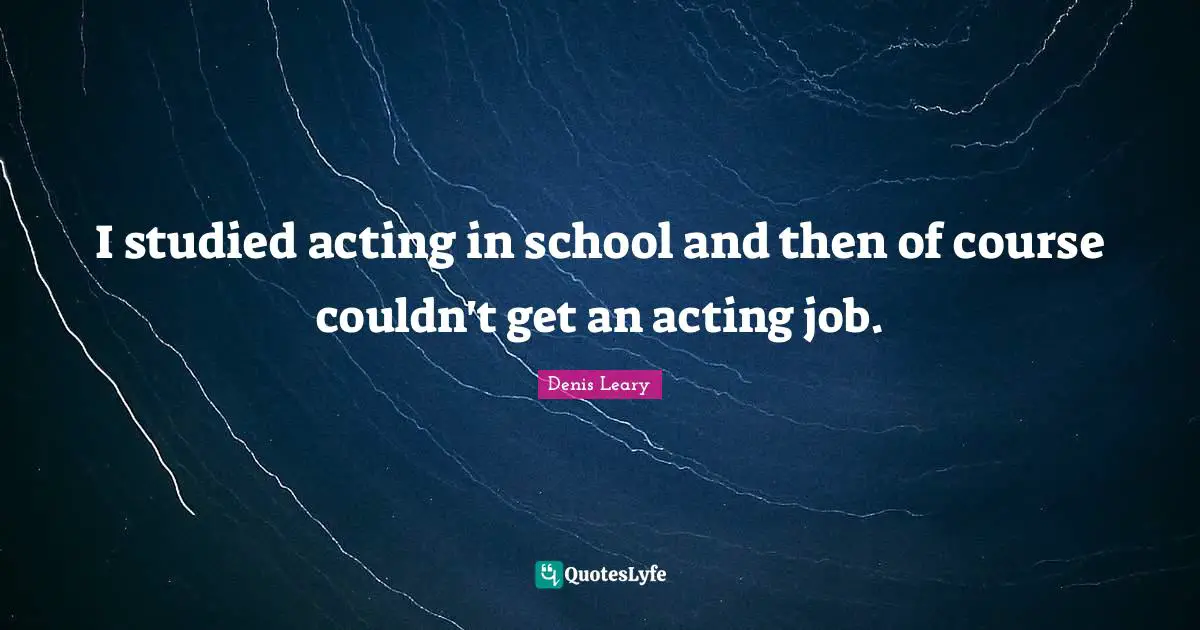 I studied acting in school and then of course couldn't get an acting job.