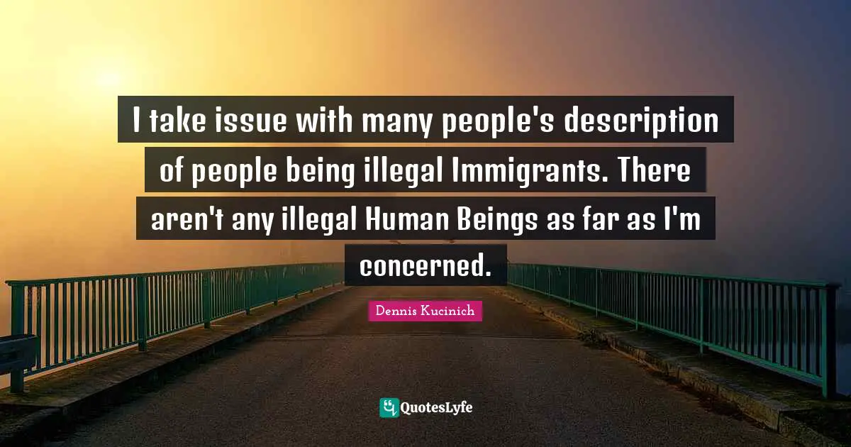I take issue with many people's description of people being illegal Immigrants. There aren't any illegal Human Beings as far as I'm concerned.
