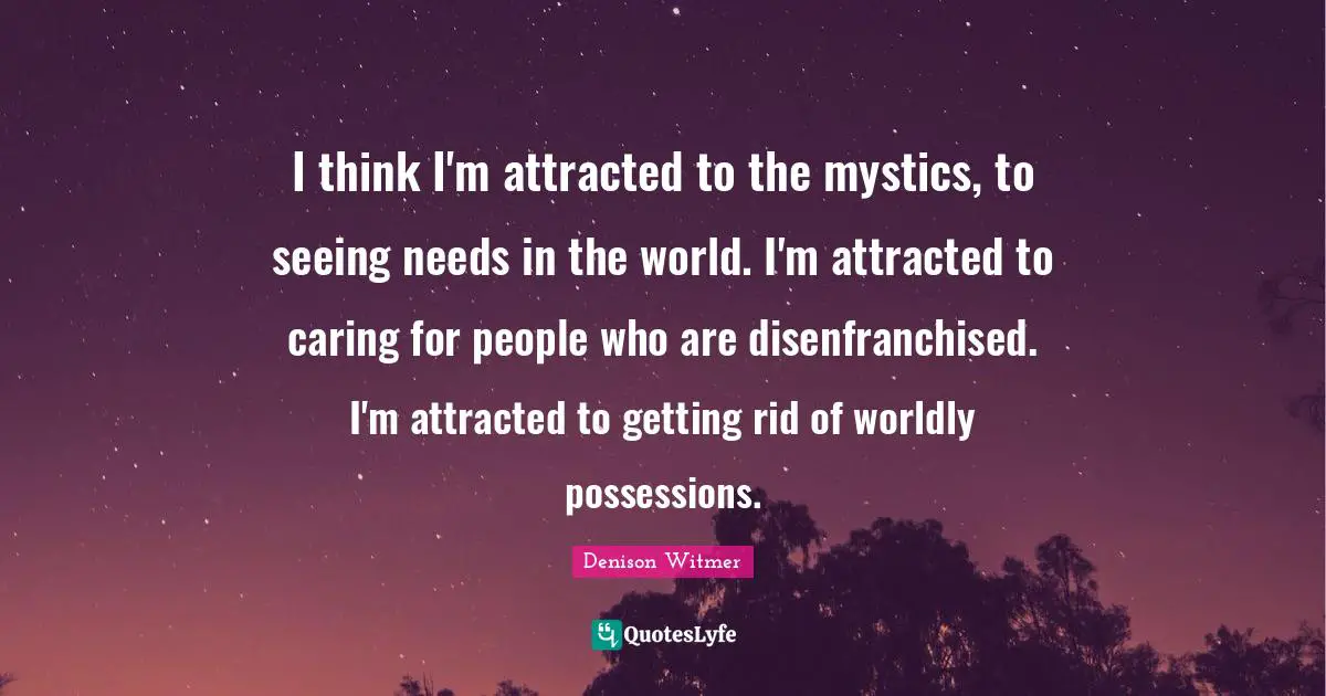 I think I'm attracted to the mystics, to seeing needs in the world. I'm attracted to caring for people who are disenfranchised. I'm attracted to getting rid of worldly possessions.