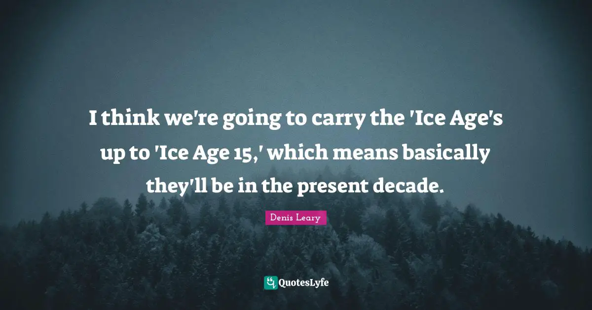 I think we're going to carry the 'Ice Age's up to 'Ice Age 15,' which means basically they'll be in the present decade.