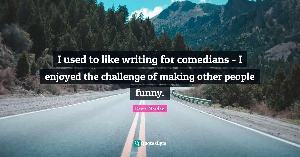 I used to like writing for comedians - I enjoyed the challenge of making other people funny.