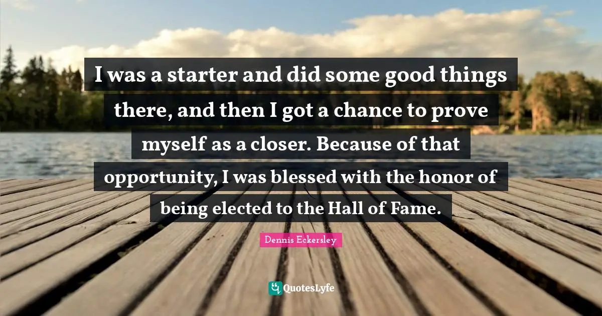 I was a starter and did some good things there, and then I got a chance to prove myself as a closer. Because of that opportunity, I was blessed with the honor of being elected to the Hall of Fame.