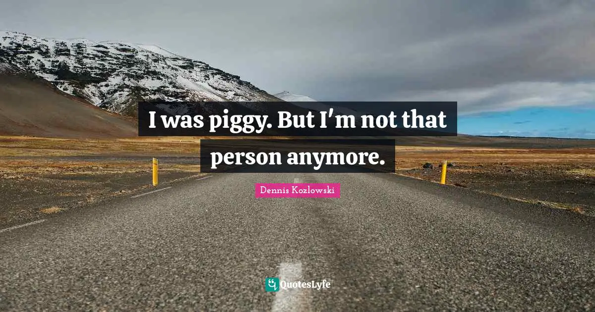I was piggy. But I'm not that person anymore.