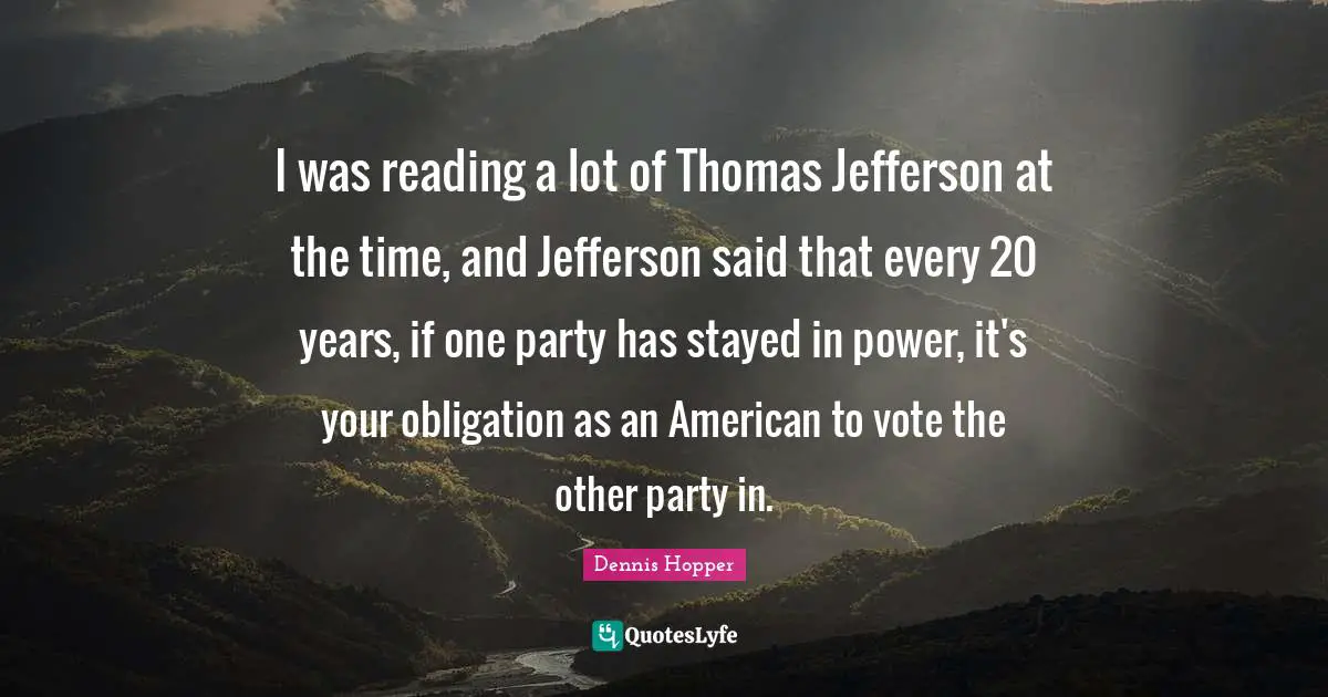 I was reading a lot of Thomas Jefferson at the time, and Jefferson said that every 20 years, if one party has stayed in power, it's your obligation as an American to vote the other party in.