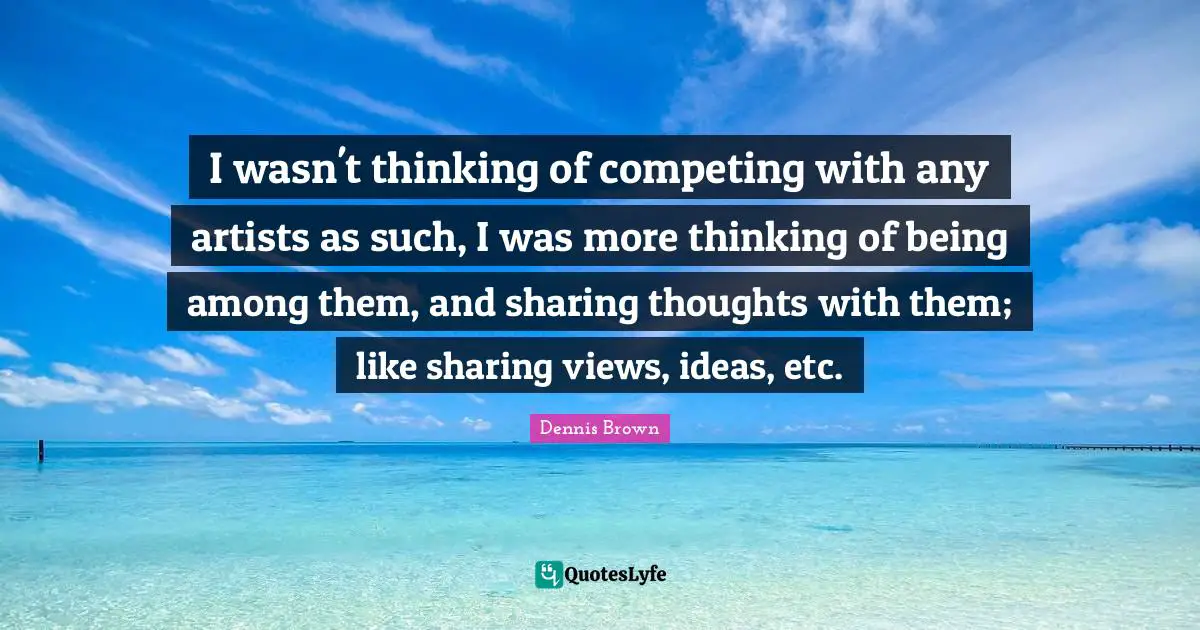 I wasn't thinking of competing with any artists as such, I was more thinking of being among them, and sharing thoughts with them; like sharing views, ideas, etc.