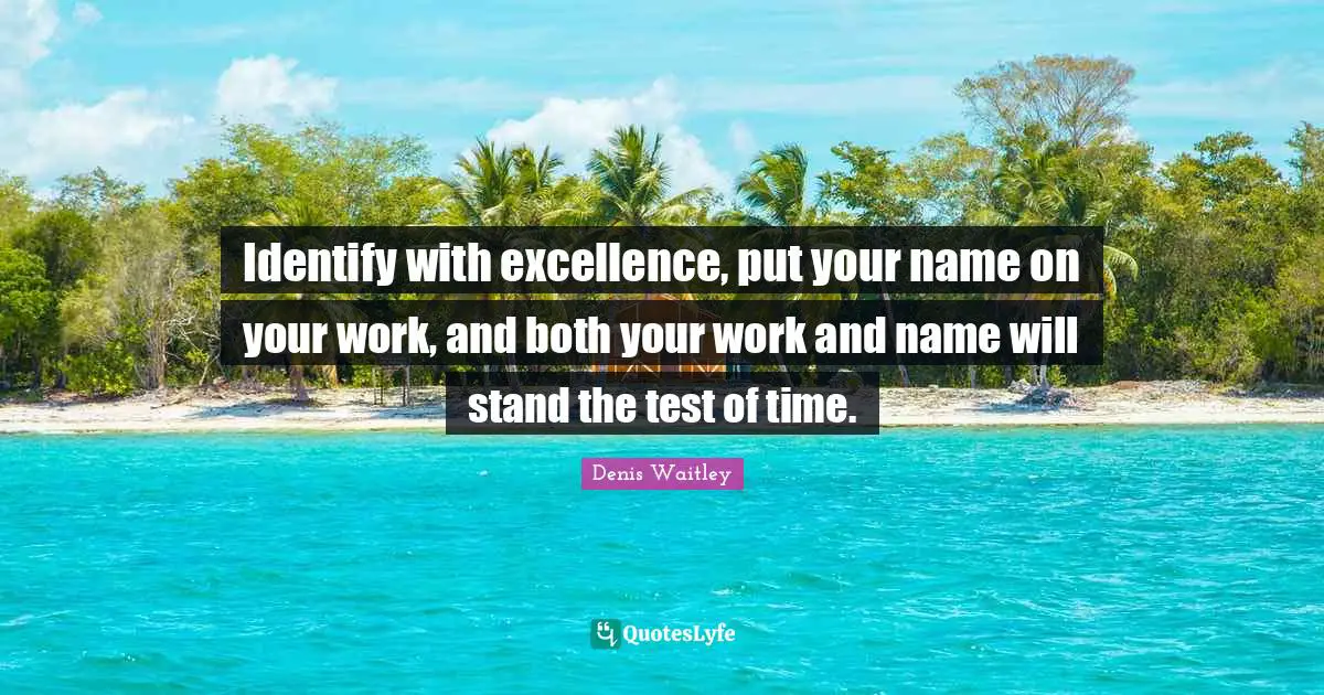 Identify with excellence, put your name on your work, and both your work and name will stand the test of time.