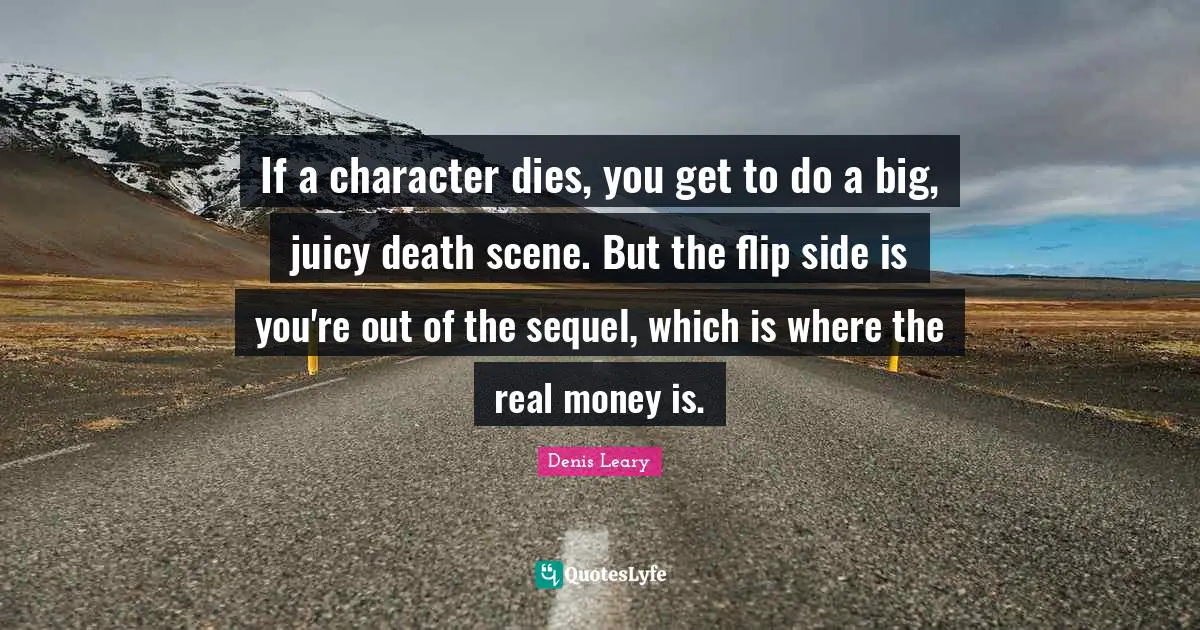 If a character dies, you get to do a big, juicy death scene. But the flip side is you're out of the sequel, which is where the real money is.
