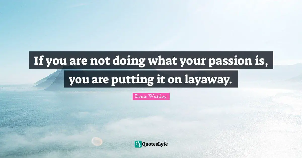 If you are not doing what your passion is, you are putting it on layaway.