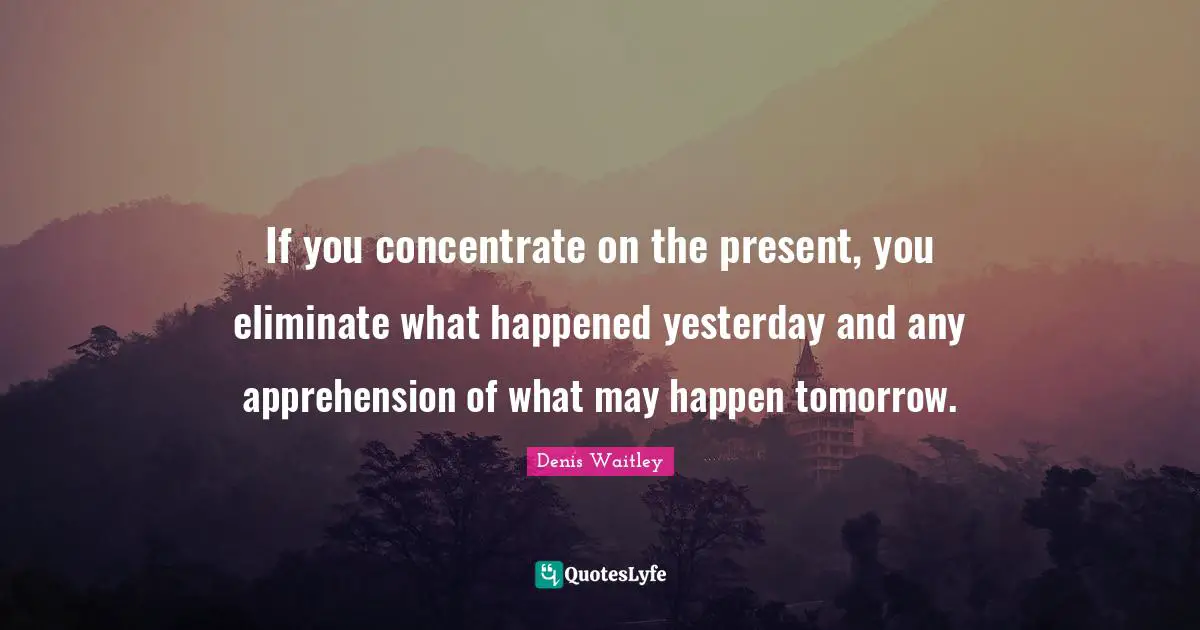 If you concentrate on the present, you eliminate what happened yesterday and any apprehension of what may happen tomorrow.