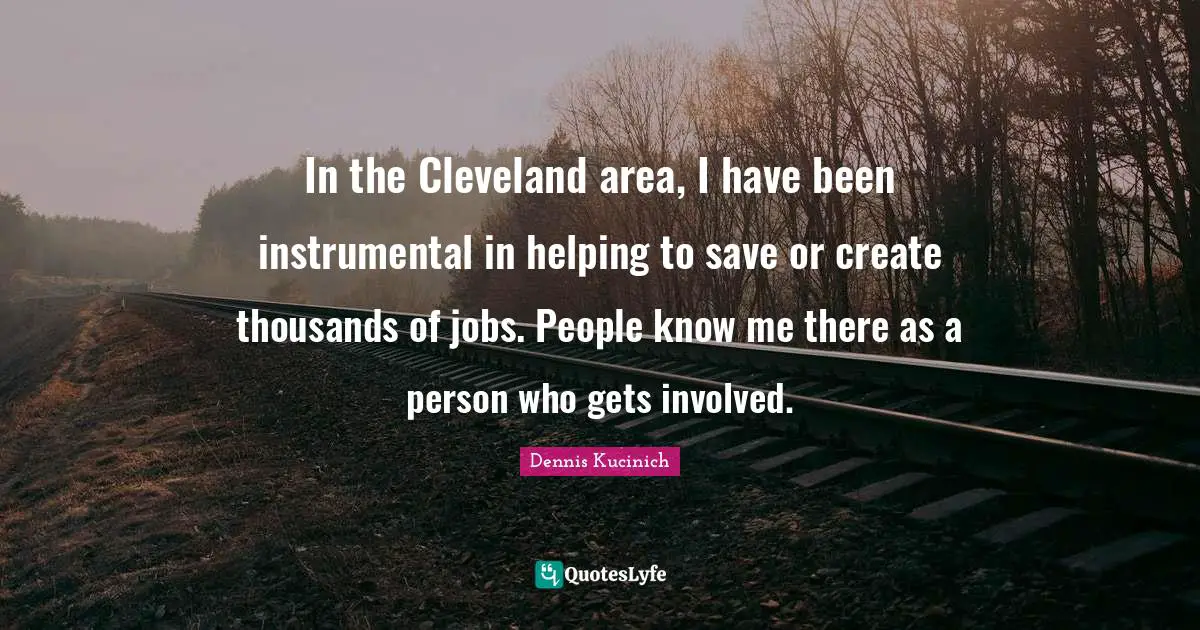 In the Cleveland area, I have been instrumental in helping to save or create thousands of jobs. People know me there as a person who gets involved.