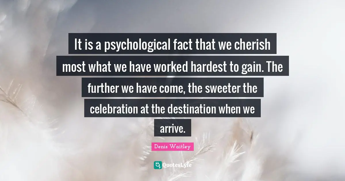 It is a psychological fact that we cherish most what we have worked hardest to gain. The further we have come, the sweeter the celebration at the destination when we arrive.