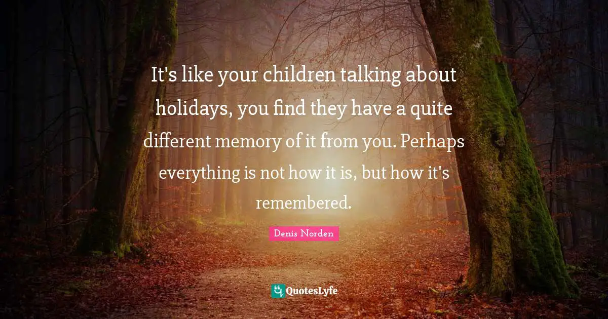 It's like your children talking about holidays, you find they have a quite different memory of it from you. Perhaps everything is not how it is, but how it's remembered.