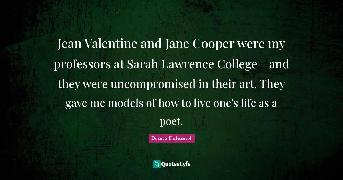 Jean Valentine and Jane Cooper were my professors at Sarah Lawrence College - and they were uncompromised in their art. They gave me models of how to live one's life as a poet.