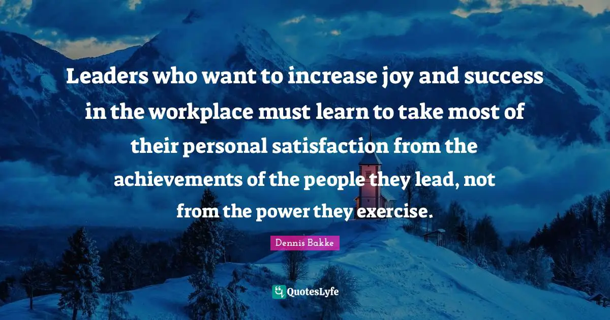 Leaders who want to increase joy and success in the workplace must learn to take most of their personal satisfaction from the achievements of the people they lead, not from the power they exercise.