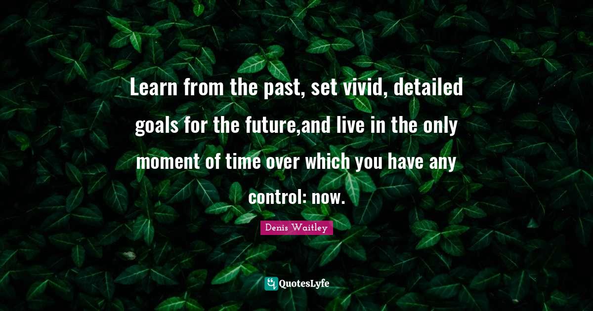 Learn from the past, set vivid, detailed goals for the future,and live