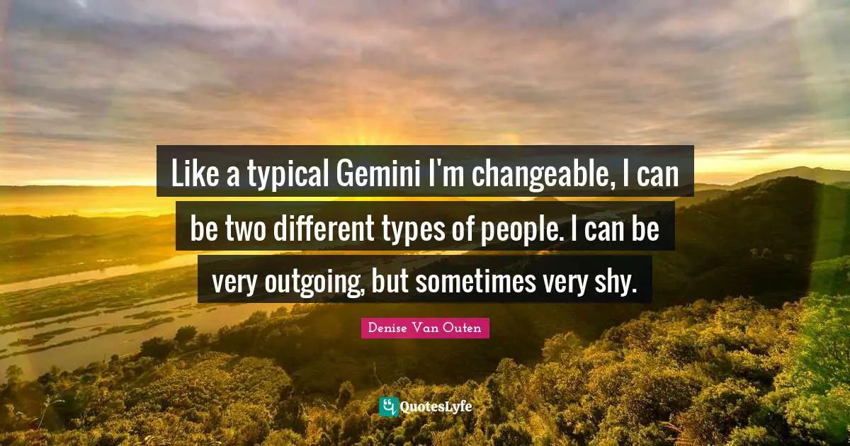 Like a typical Gemini I'm changeable, I can be two different types of people. I can be very outgoing, but sometimes very shy.