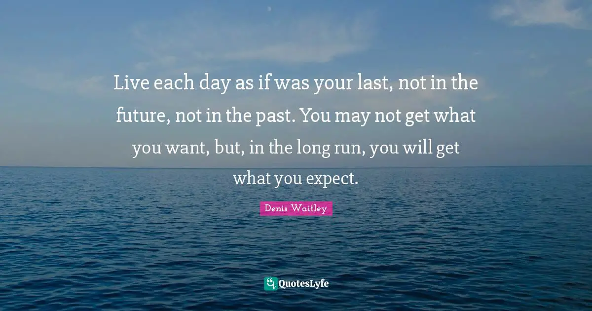 Live each day as if was your last, not in the future, not in the past. You may not get what you want, but, in the long run, you will get what you expect.