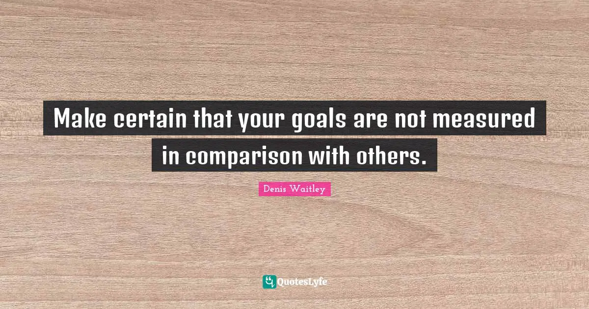 Make certain that your goals are not measured in comparison with others.