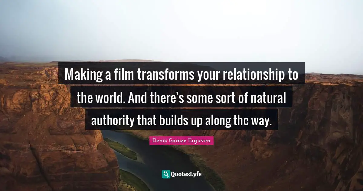 Making a film transforms your relationship to the world. And there's some sort of natural authority that builds up along the way.