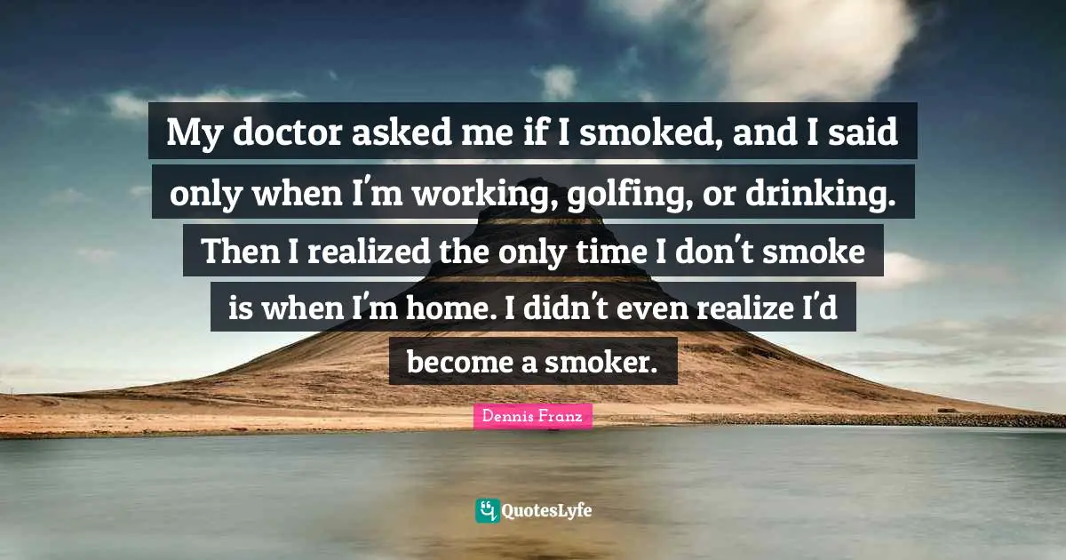 My doctor asked me if I smoked, and I said only when I'm working, golfing, or drinking. Then I realized the only time I don't smoke is when I'm home. I didn't even realize I'd become a smoker.
