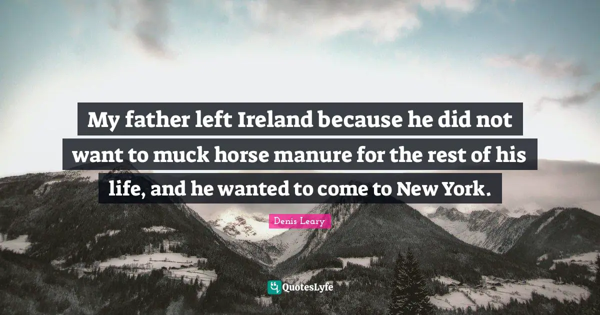 My father left Ireland because he did not want to muck horse manure for the rest of his life, and he wanted to come to New York.