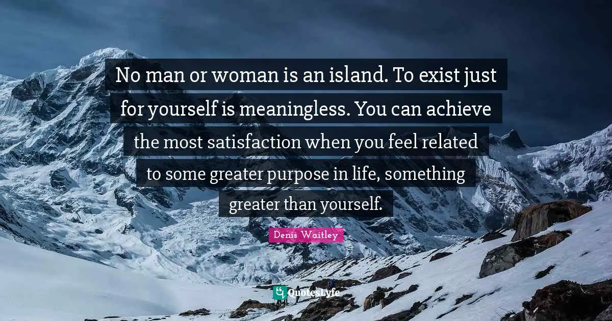 Denis Waitley Quotes: "No man or woman is an island. To exist just for yourself is meaningless. You can achieve the most satisfaction when you feel related to some greater purpose in life, something greater than yourself."