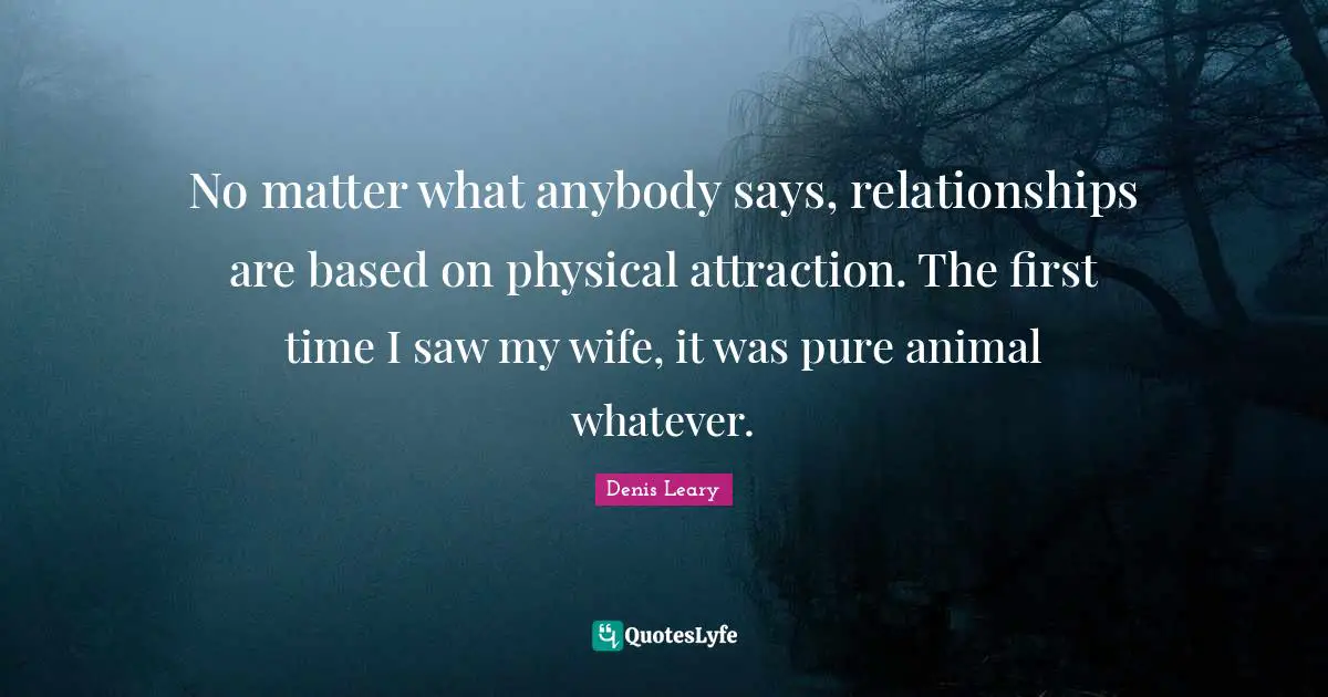 No matter what anybody says, relationships are based on physical attraction. The first time I saw my wife, it was pure animal whatever.