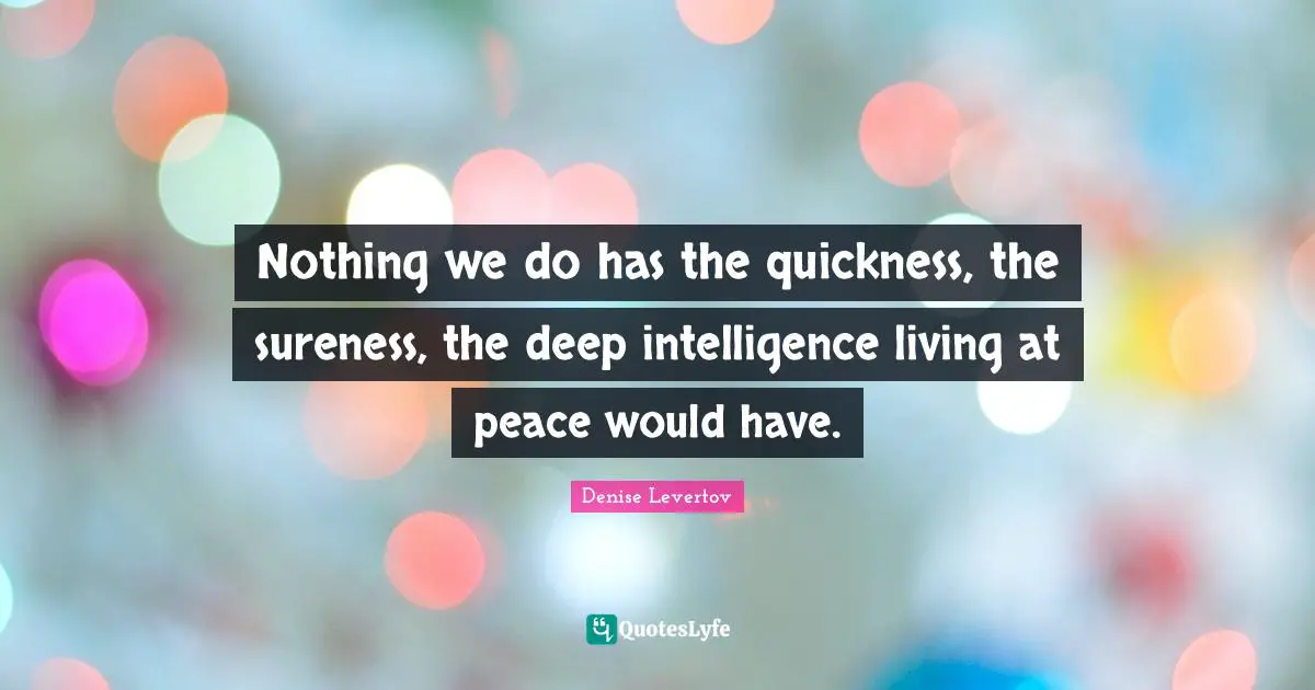 Nothing we do has the quickness, the sureness, the deep intelligence living at peace would have.