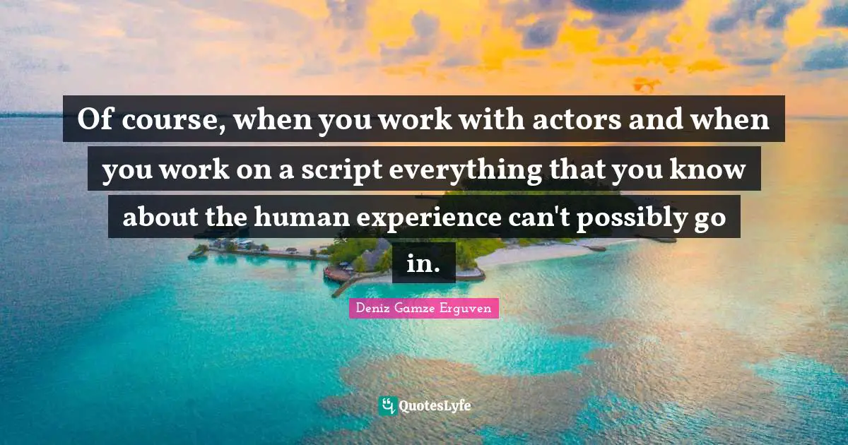 Of course, when you work with actors and when you work on a script everything that you know about the human experience can't possibly go in.