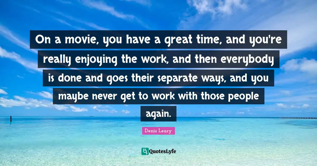 On a movie, you have a great time, and you're really enjoying the work, and then everybody is done and goes their separate ways, and you maybe never get to work with those people again.
