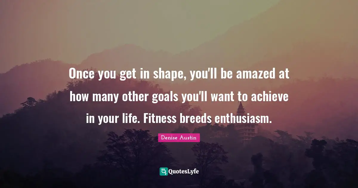 Once you get in shape, you'll be amazed at how many other goals you'll want to achieve in your life. Fitness breeds enthusiasm.