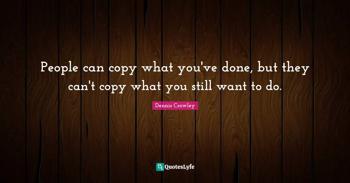 People can copy what you've done, but they can't copy what you still want to do.