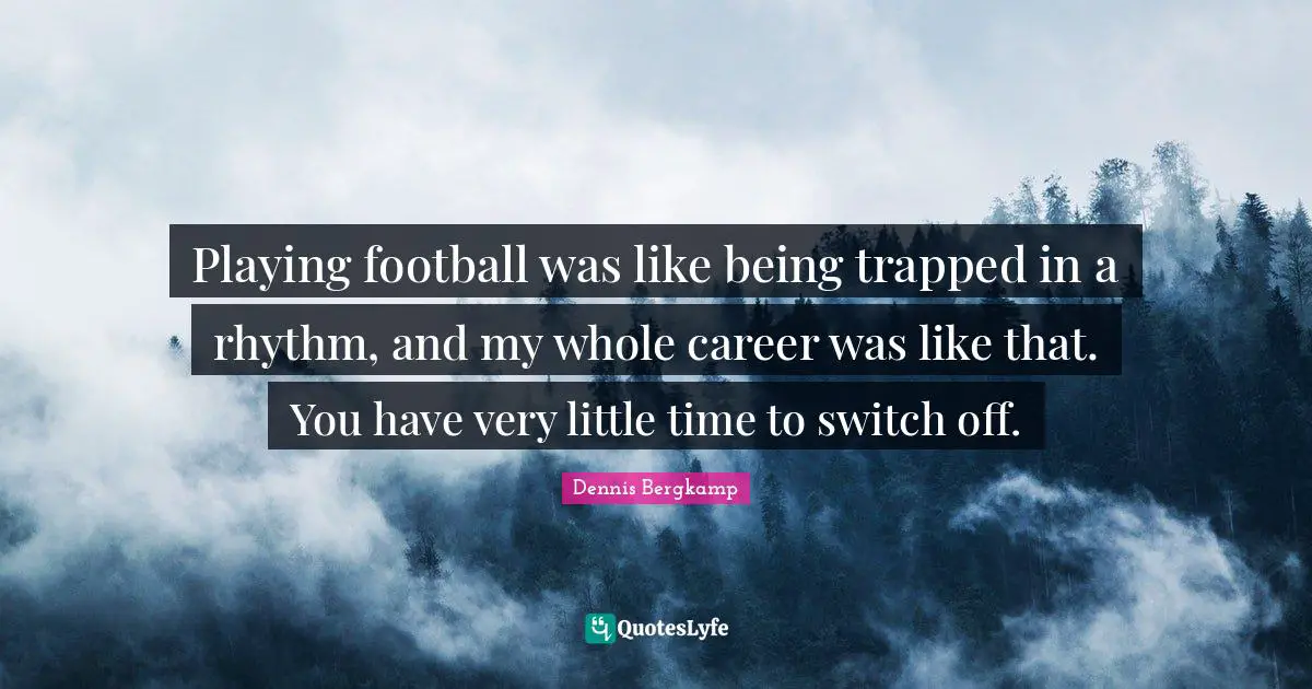 Playing football was like being trapped in a rhythm, and my whole career was like that. You have very little time to switch off.