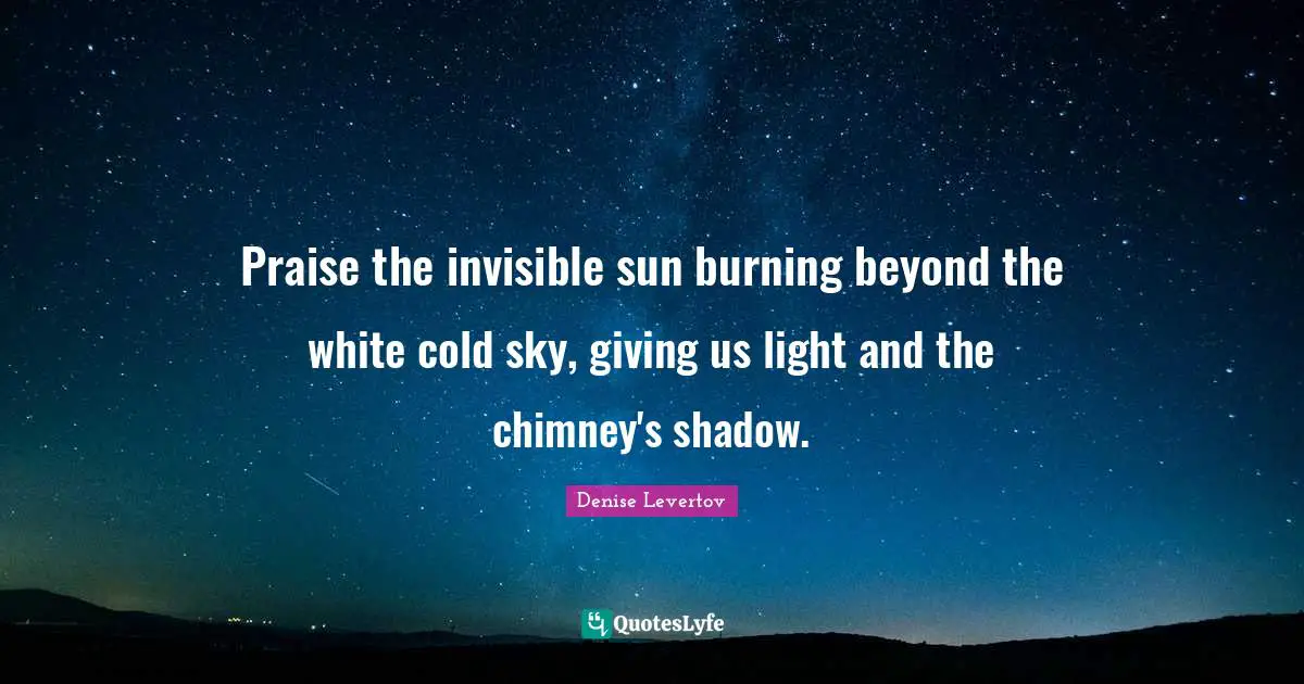 Praise the invisible sun burning beyond the white cold sky, giving us light and the chimney's shadow.