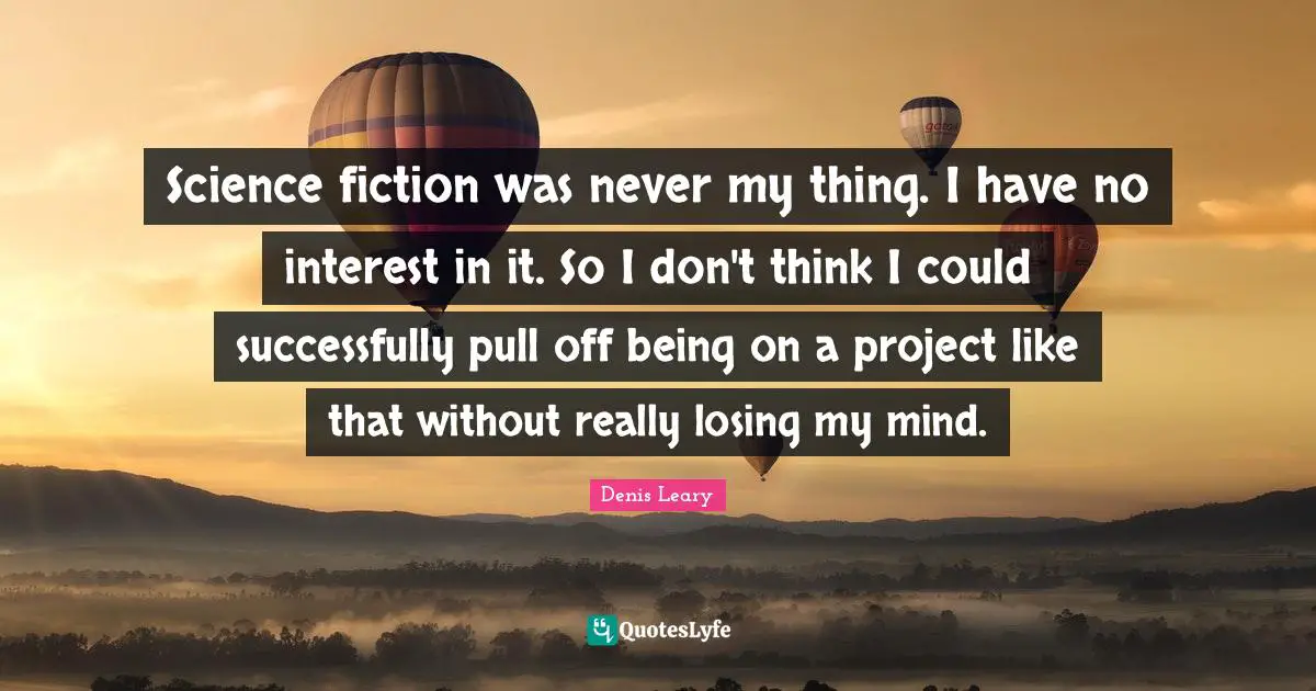 Science fiction was never my thing. I have no interest in it. So I don't think I could successfully pull off being on a project like that without really losing my mind.