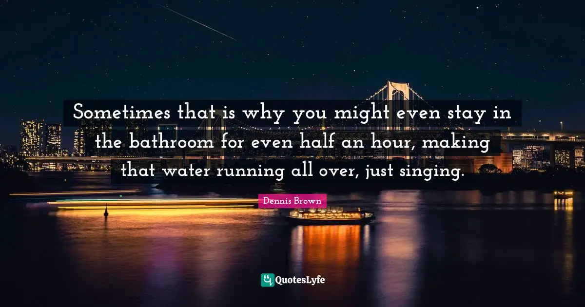 Sometimes that is why you might even stay in the bathroom for even half an hour, making that water running all over, just singing.