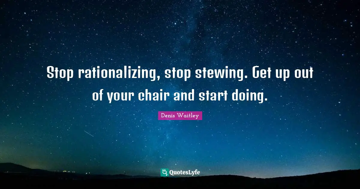 Stop rationalizing, stop stewing. Get up out of your chair and start doing.