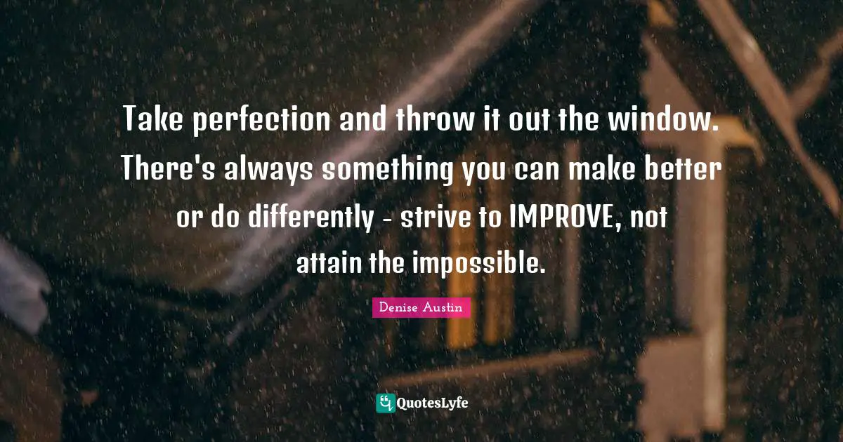 Take perfection and throw it out the window. There's always something you can make better or do differently - strive to IMPROVE, not attain the impossible.