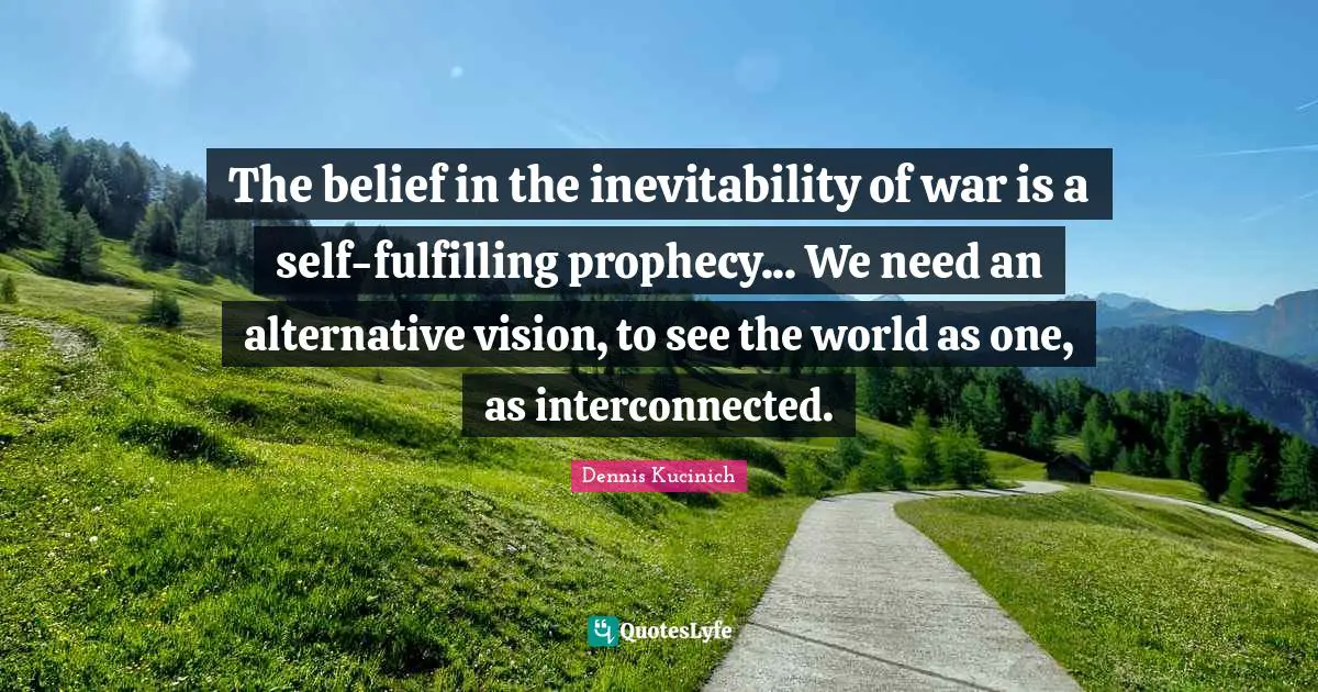 The belief in the inevitability of war is a self-fulfilling prophecy... We need an alternative vision, to see the world as one, as interconnected.