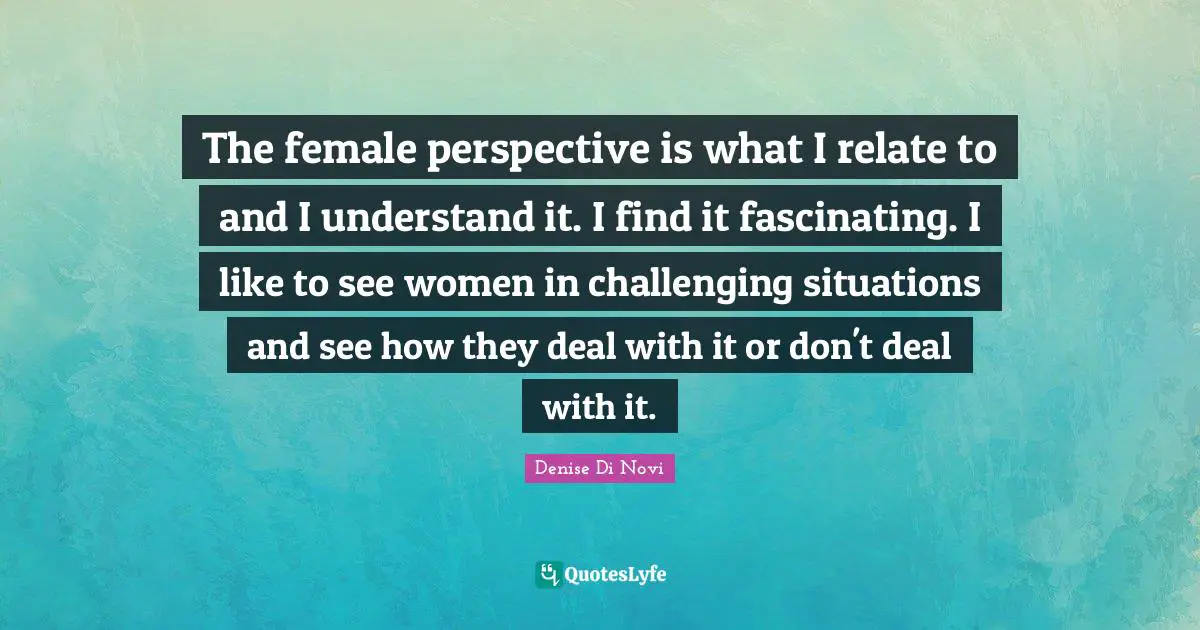 The female perspective is what I relate to and I understand it. I find it fascinating. I like to see women in challenging situations and see how they deal with it or don't deal with it.