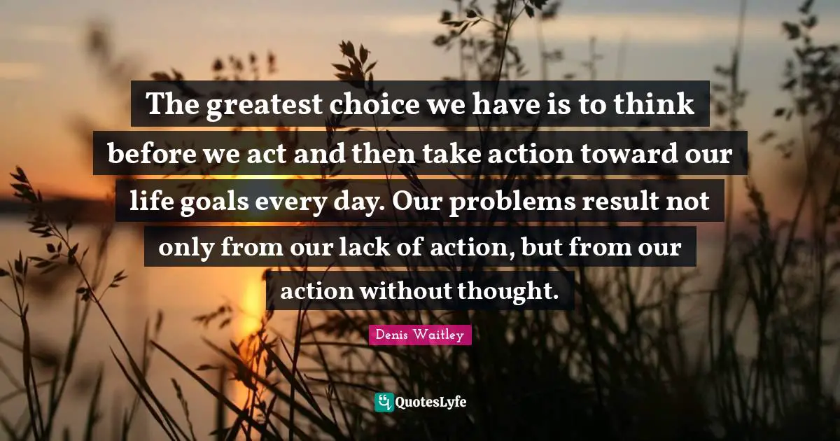 Denis Waitley Quotes: "The greatest choice we have is to think before we act and then take action toward our life goals every day. Our problems result not only from our lack of action, but from our action without thought."