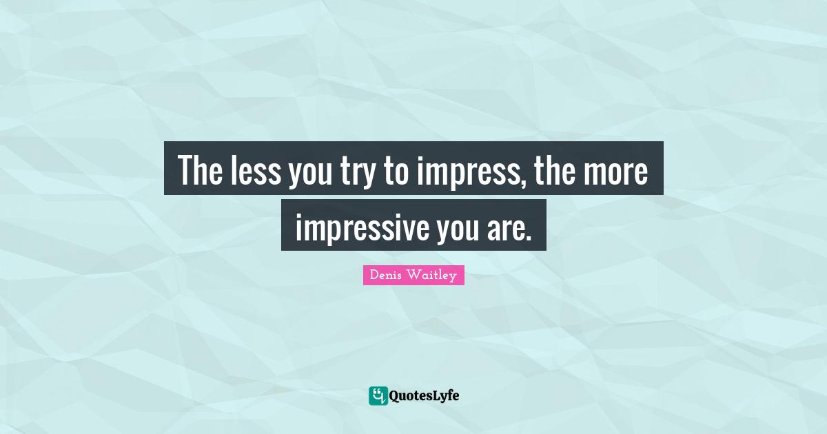 The less you try to impress, the more impressive you are.