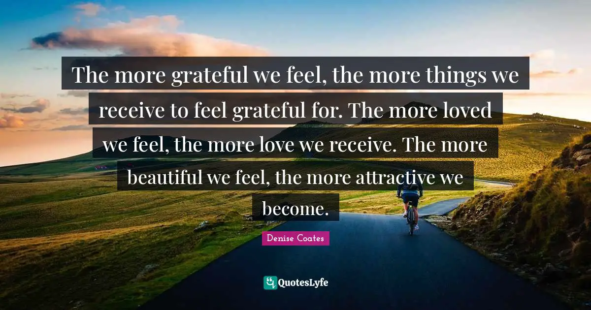 The more grateful we feel, the more things we receive to feel grateful for. The more loved we feel, the more love we receive. The more beautiful we feel, the more attractive we become.