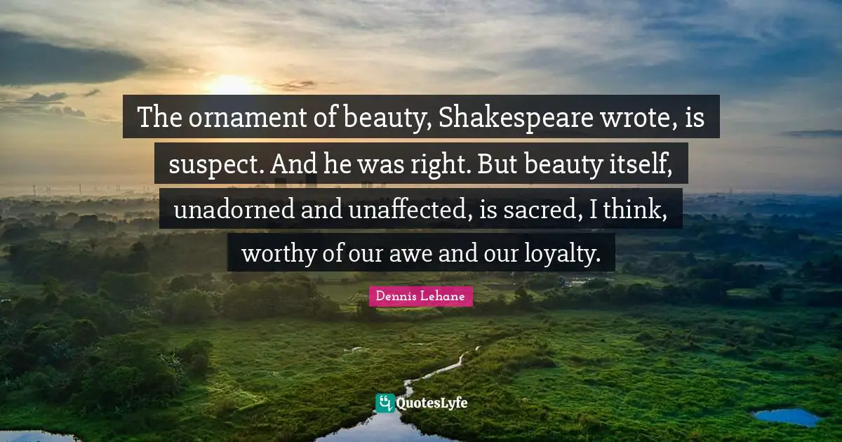The ornament of beauty, Shakespeare wrote, is suspect. And he was right. But beauty itself, unadorned and unaffected, is sacred, I think, worthy of our awe and our loyalty.