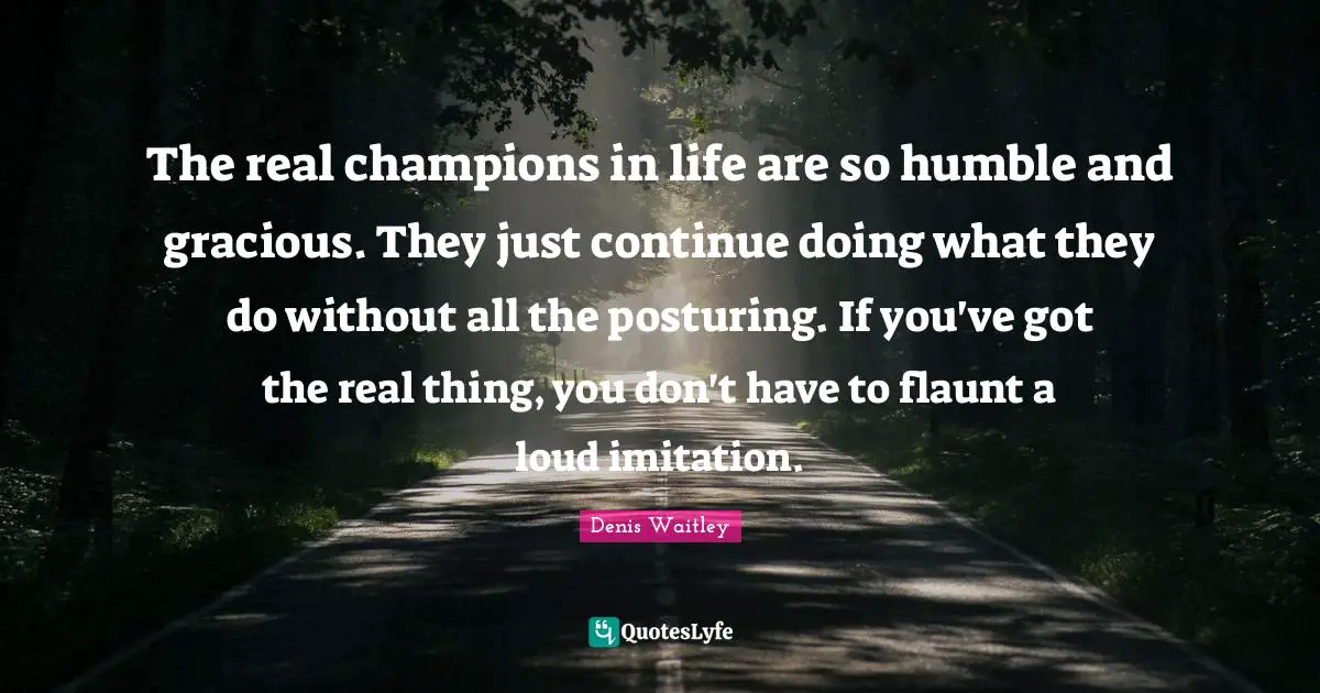 Imitation Quotes: "The real champions in life are so humble and gracious. They just continue doing what they do without all the posturing. If you've got the real thing, you don't have to flaunt a loud imitation."