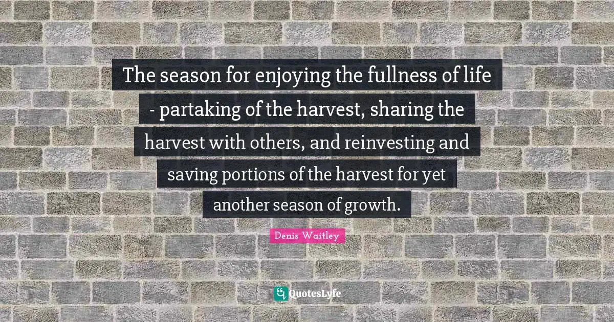 Denis Waitley Quotes: "The season for enjoying the fullness of life - partaking of the harvest, sharing the harvest with others, and reinvesting and saving portions of the harvest for yet another season of growth."