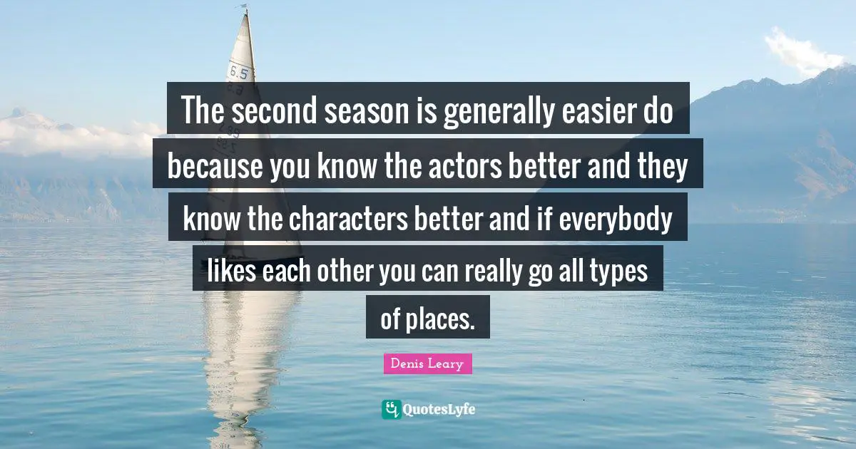 The second season is generally easier do because you know the actors better and they know the characters better and if everybody likes each other you can really go all types of places.