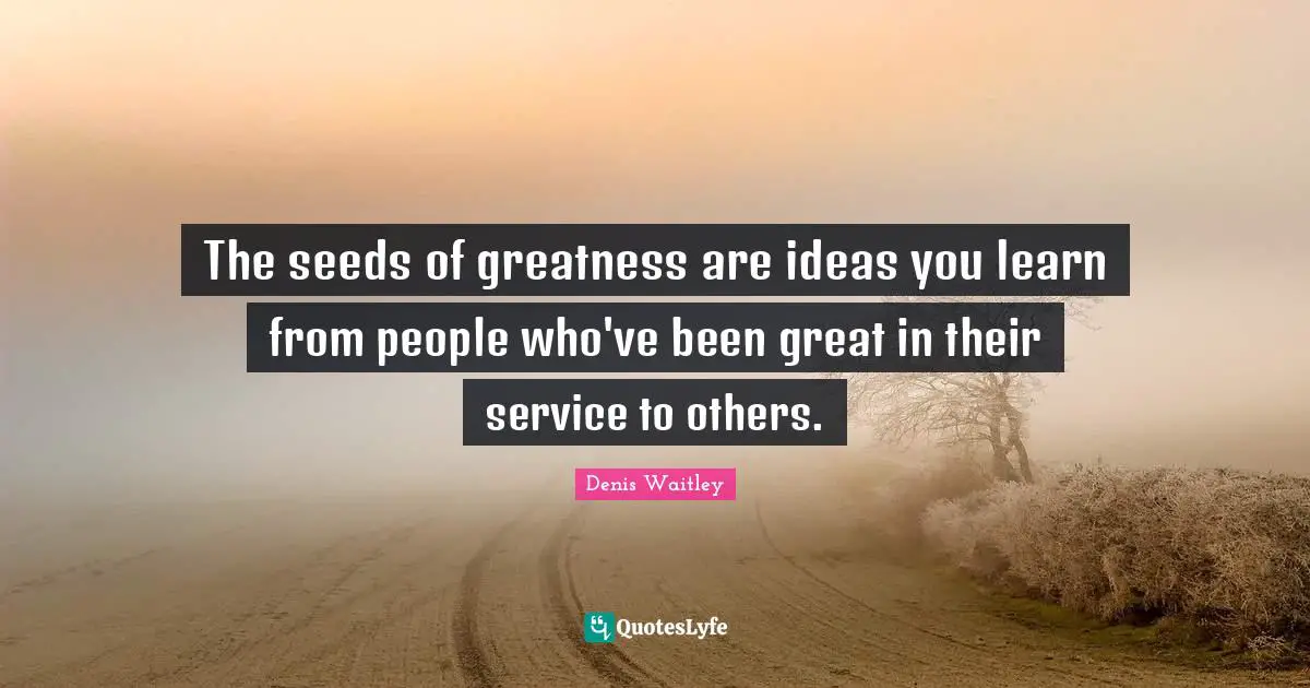 The seeds of greatness are ideas you learn from people who've been great in their service to others.