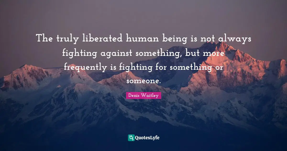 The truly liberated human being is not always fighting against something, but more frequently is fighting for something or someone.