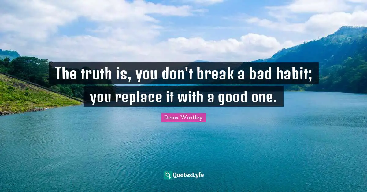 The truth is, you don't break a bad habit; you replace it with a good one.